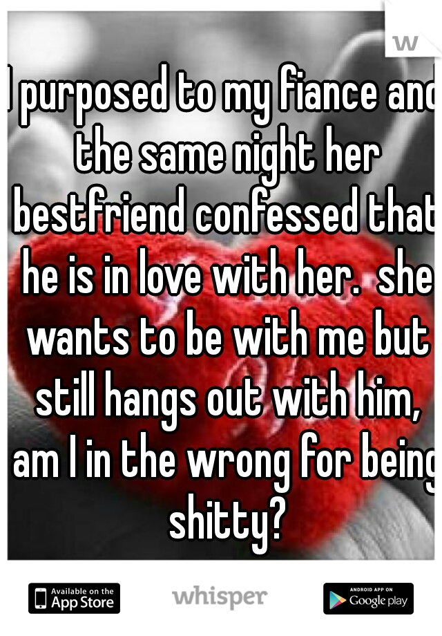 I purposed to my fiance and the same night her bestfriend confessed that he is in love with her.  she wants to be with me but still hangs out with him, am I in the wrong for being shitty?