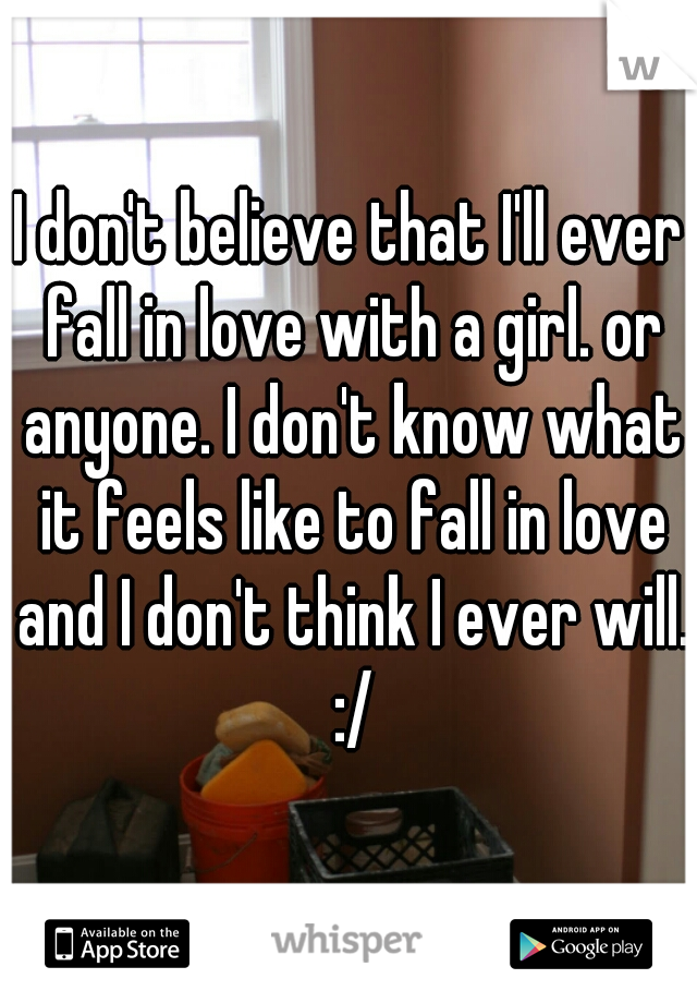 I don't believe that I'll ever fall in love with a girl. or anyone. I don't know what it feels like to fall in love and I don't think I ever will. :/