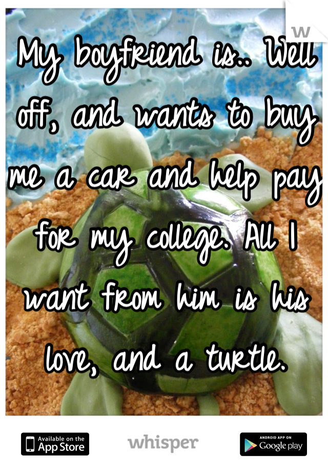 My boyfriend is.. Well off, and wants to buy me a car and help pay for my college. All I want from him is his love, and a turtle.