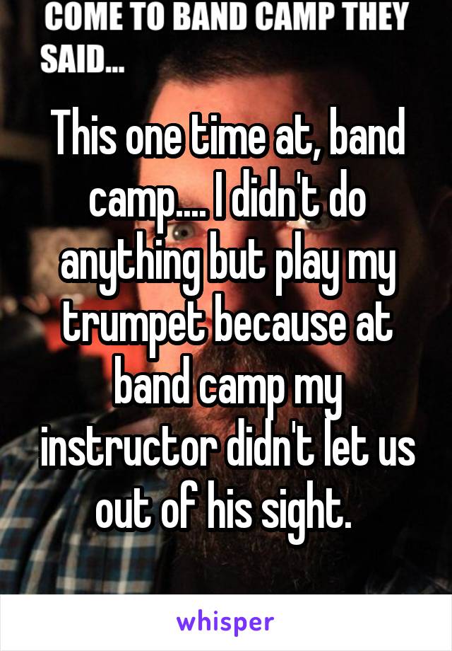 This one time at, band camp.... I didn't do anything but play my trumpet because at band camp my instructor didn't let us out of his sight. 