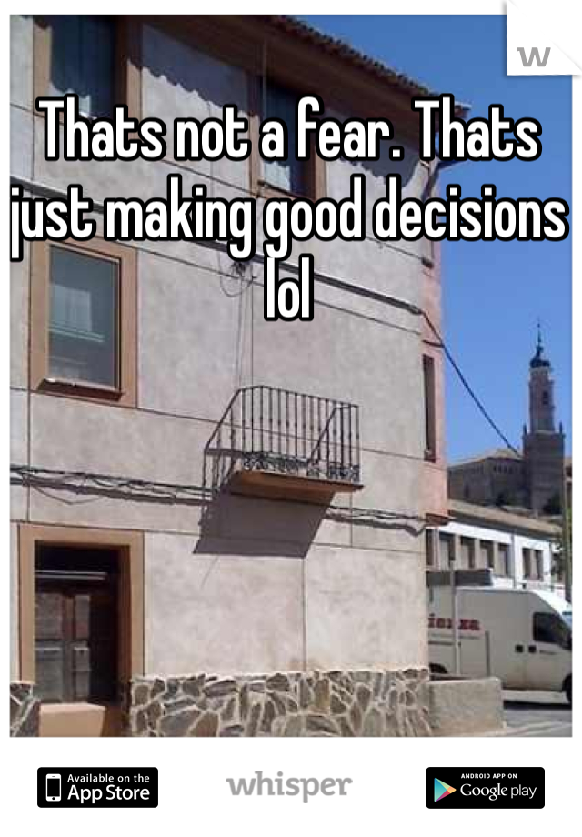 Thats not a fear. Thats just making good decisions lol