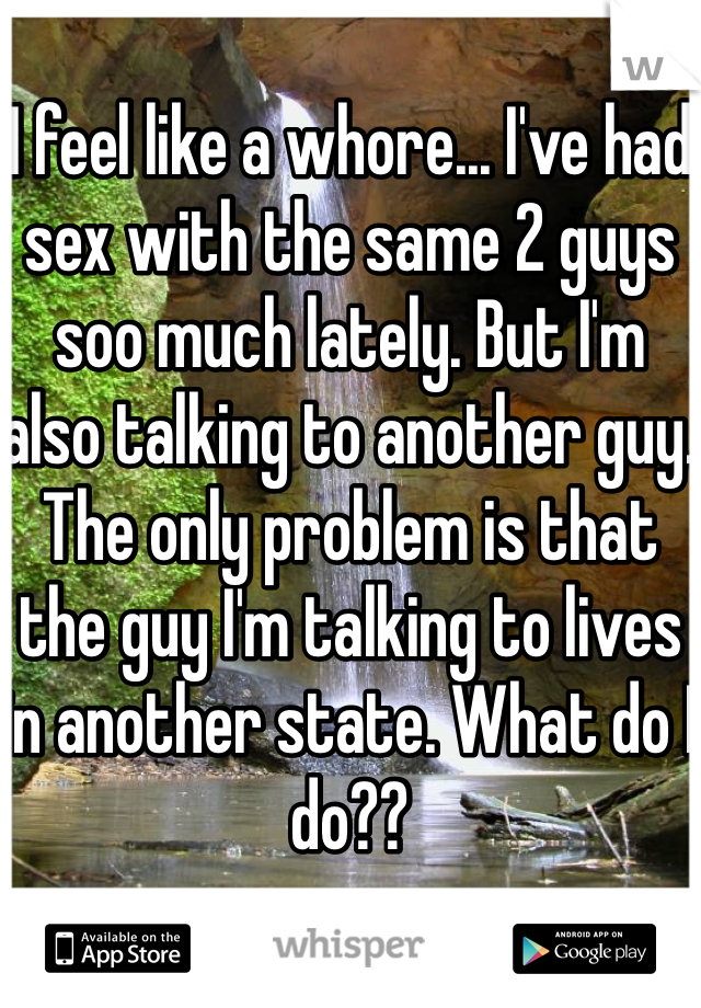 I feel like a whore... I've had sex with the same 2 guys soo much lately. But I'm also talking to another guy. The only problem is that the guy I'm talking to lives in another state. What do I do??