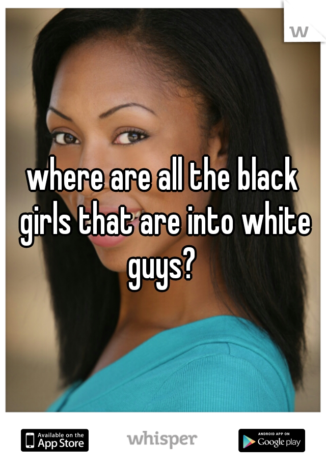 where are all the black girls that are into white guys? 