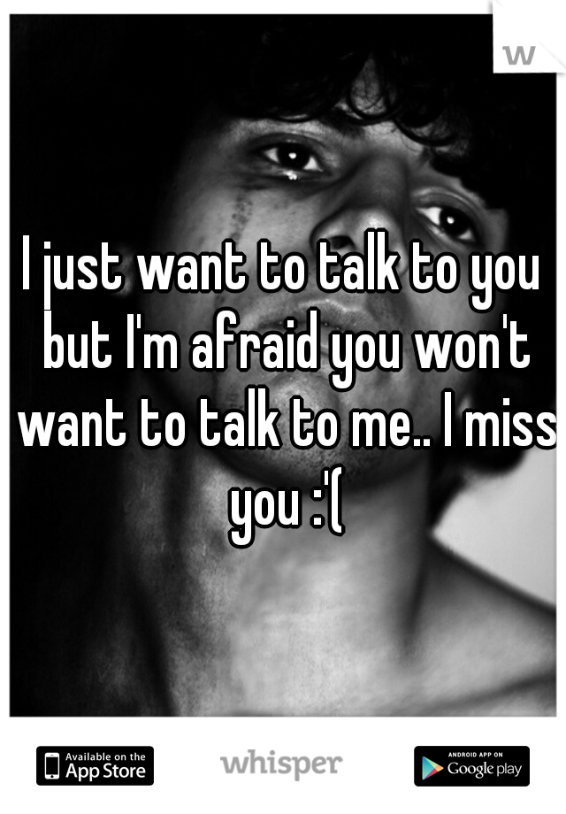 I just want to talk to you but I'm afraid you won't want to talk to me.. I miss you :'(