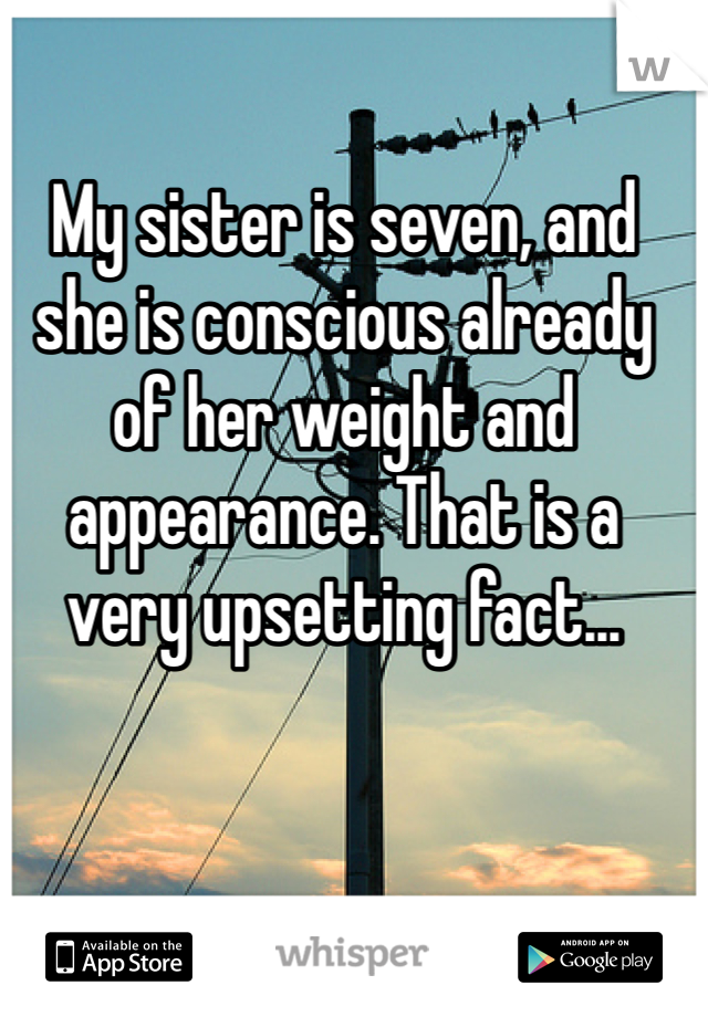 My sister is seven, and she is conscious already of her weight and appearance. That is a very upsetting fact...