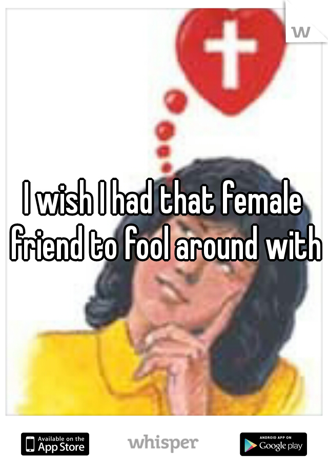 I wish I had that female friend to fool around with