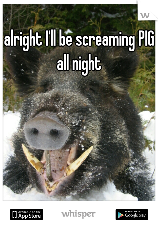 alright I'll be screaming PIG all night 