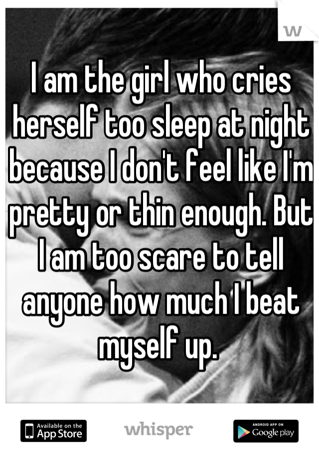 I am the girl who cries herself too sleep at night because I don't feel like I'm pretty or thin enough. But I am too scare to tell anyone how much I beat myself up. 