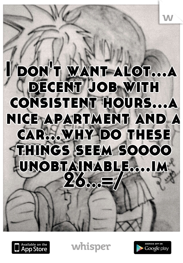 I don't want alot...a decent job with consistent hours...a nice apartment and a car...why do these things seem soooo unobtainable....im 26...=/