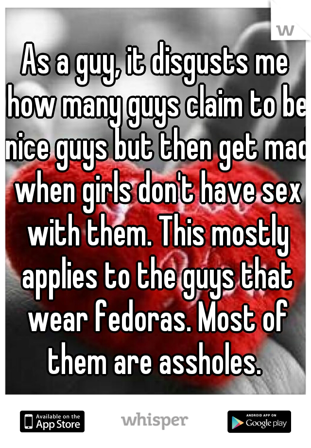 As a guy, it disgusts me how many guys claim to be nice guys but then get mad when girls don't have sex with them. This mostly applies to the guys that wear fedoras. Most of them are assholes. 