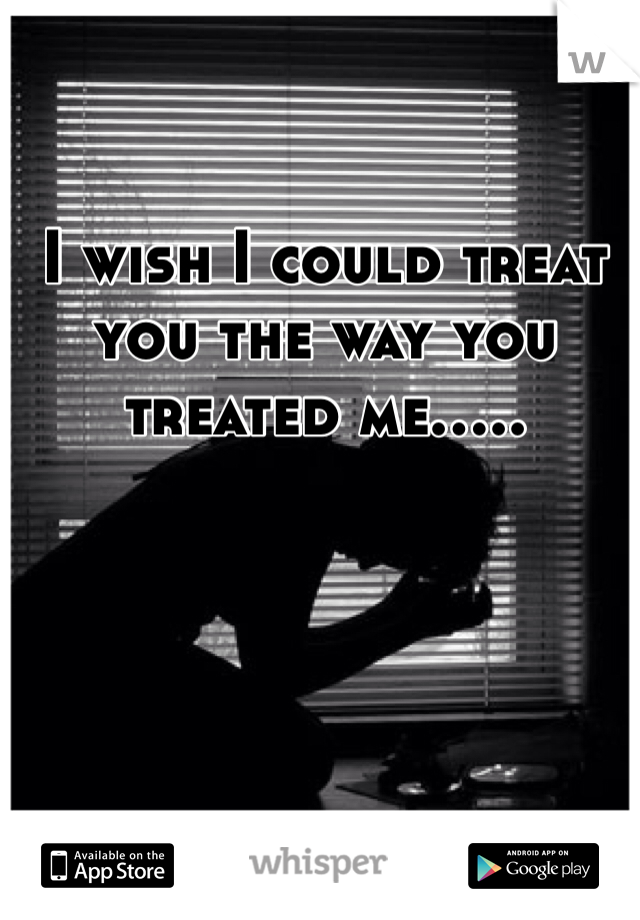 I wish I could treat you the way you treated me.....