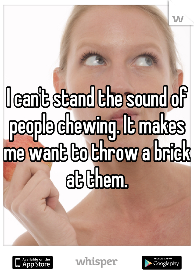 I can't stand the sound of people chewing. It makes me want to throw a brick at them.