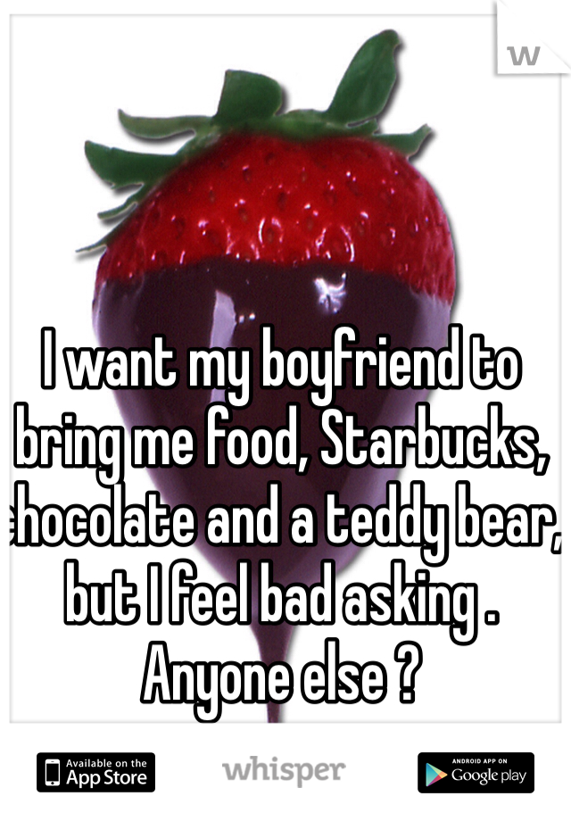 I want my boyfriend to bring me food, Starbucks, chocolate and a teddy bear, but I feel bad asking . Anyone else ?