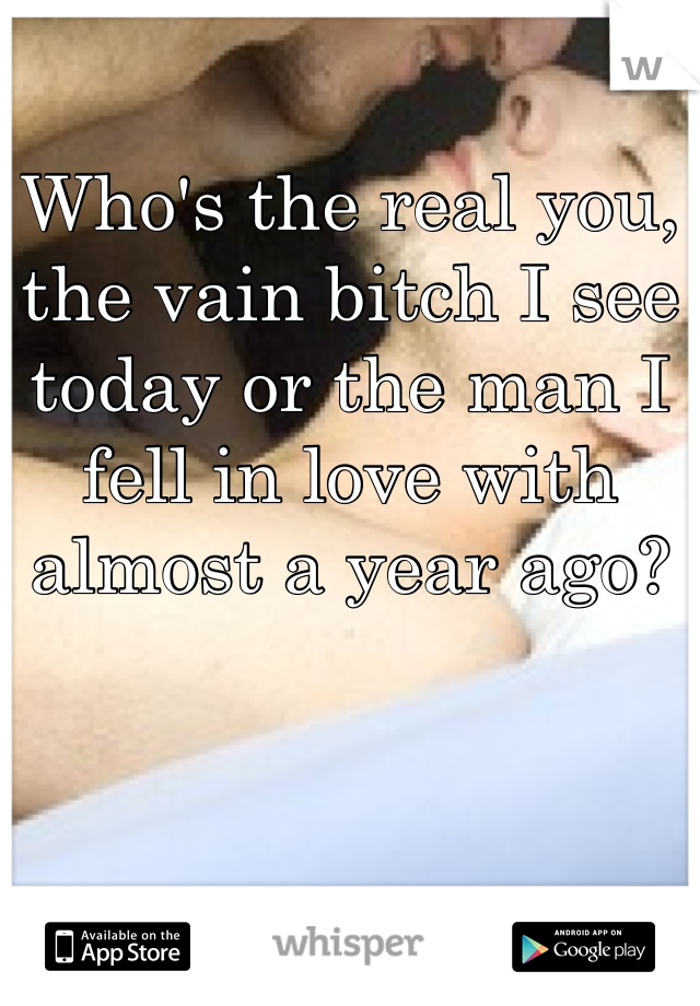 Who's the real you, the vain bitch I see today or the man I fell in love with almost a year ago? 