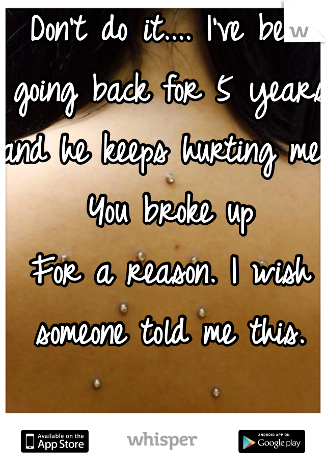 Don't do it.... I've been going back for 5 years and he keeps hurting me. You broke up
For a reason. I wish someone told me this. 