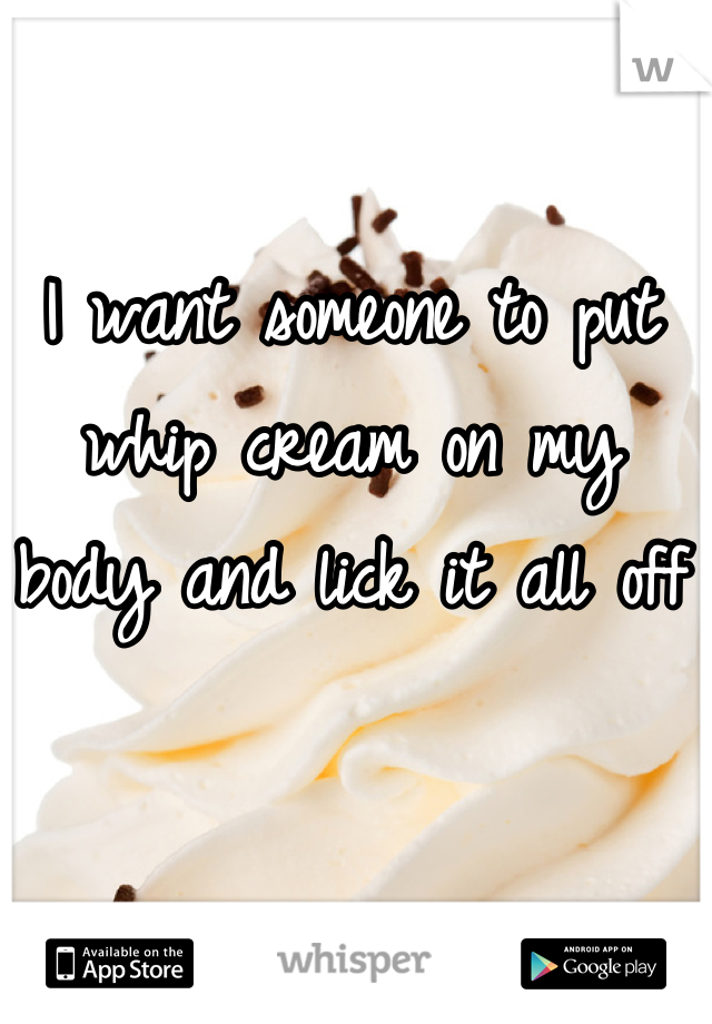 I want someone to put whip cream on my body and lick it all off 