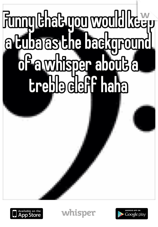 Funny that you would keep a tuba as the background of a whisper about a treble cleff haha