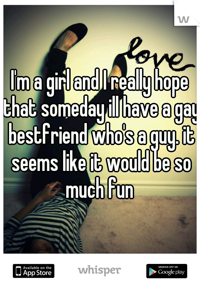 I'm a girl and I really hope that someday ill have a gay bestfriend who's a guy. it seems like it would be so much fun 