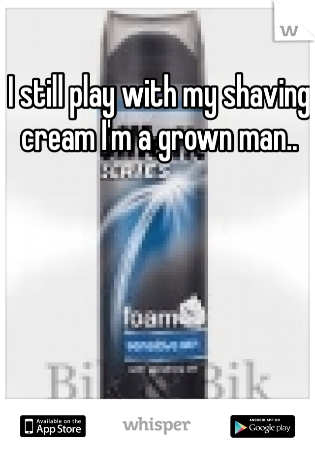 I still play with my shaving cream I'm a grown man..