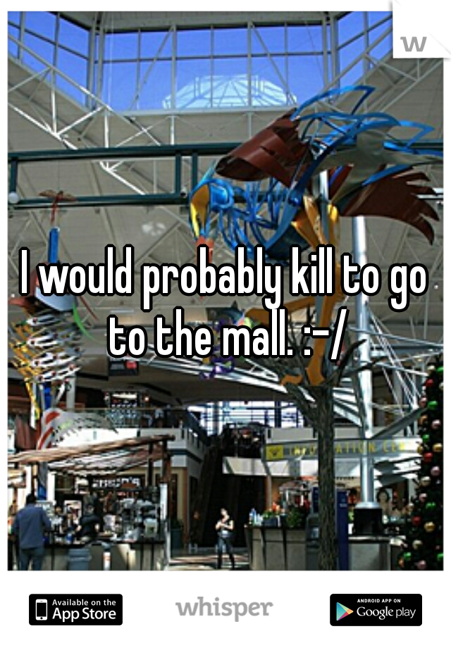 I would probably kill to go to the mall. :-/