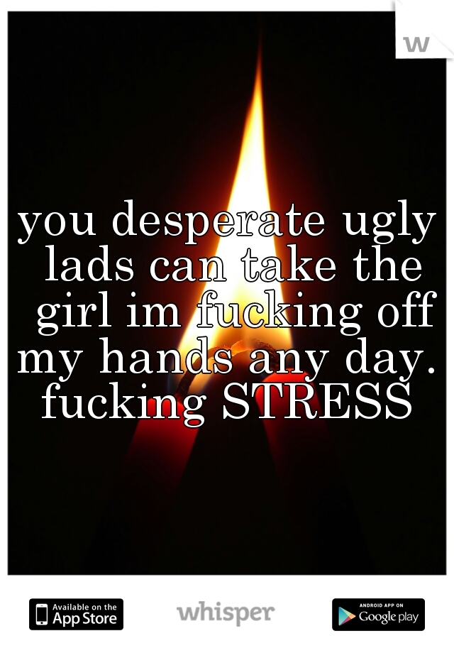 you desperate ugly lads can take the girl im fucking off my hands any day. 
fucking STRESS