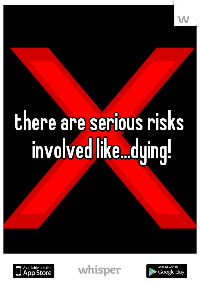 there are serious risks involved like...dying!