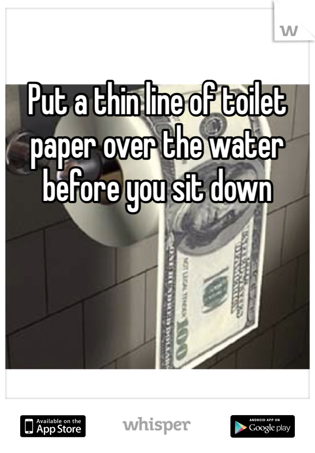 Put a thin line of toilet paper over the water before you sit down