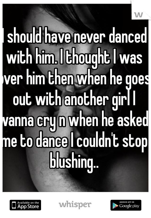 I should have never danced with him. I thought I was over him then when he goes out with another girl I wanna cry n when he asked me to dance I couldn't stop blushing..