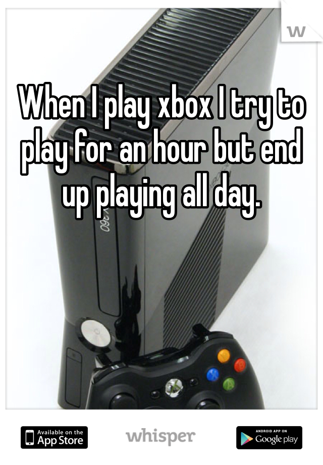 When I play xbox I try to play for an hour but end up playing all day.