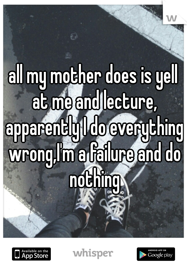 all my mother does is yell at me and lecture, apparently I do everything wrong,I'm a failure and do nothing