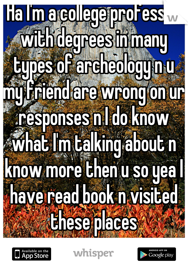 Ha I'm a college professor with degrees in many types of archeology n u my friend are wrong on ur responses n I do know what I'm talking about n know more then u so yea I have read book n visited these places