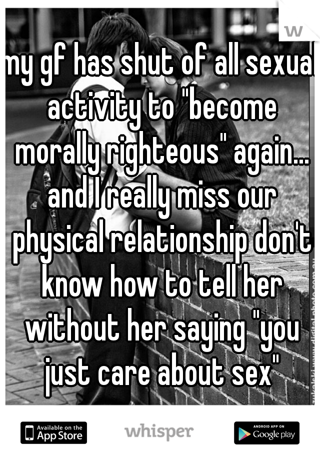 my gf has shut of all sexual activity to "become morally righteous" again... and I really miss our physical relationship don't know how to tell her without her saying "you just care about sex"