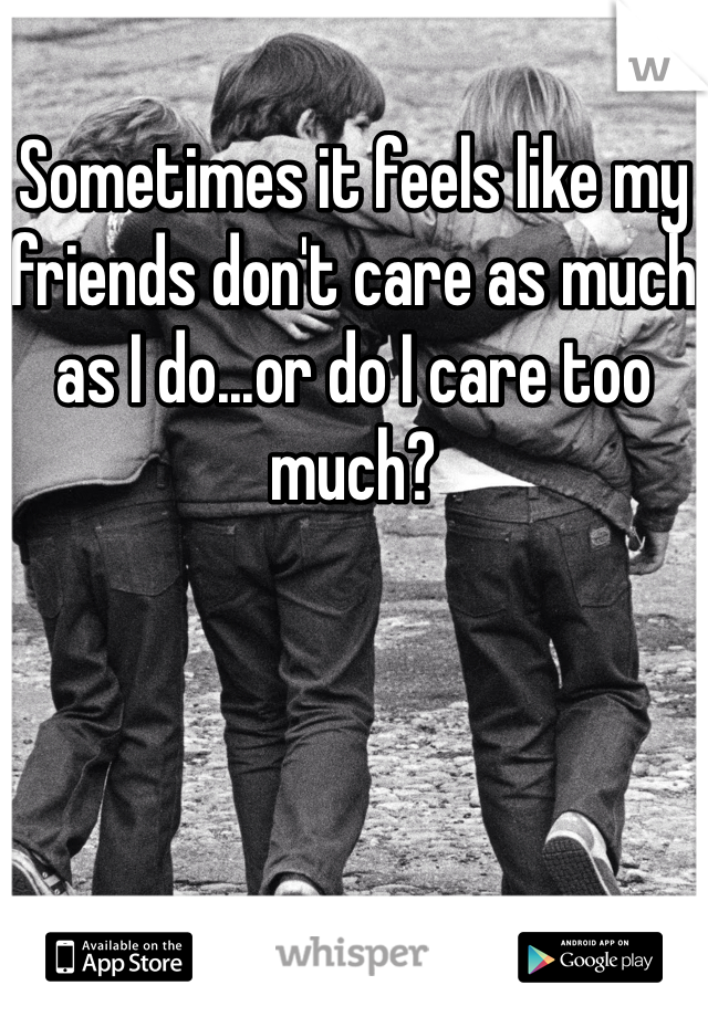 Sometimes it feels like my friends don't care as much as I do...or do I care too much?