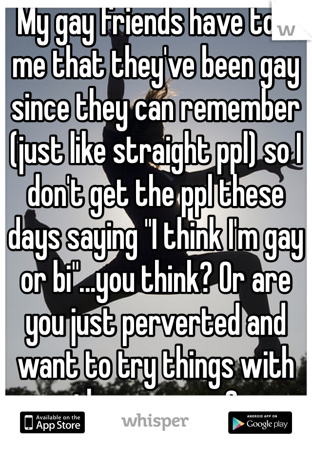 My gay friends have told me that they've been gay since they can remember (just like straight ppl) so I don't get the ppl these days saying "I think I'm gay or bi"...you think? Or are you just perverted and want to try things with the same sex? 