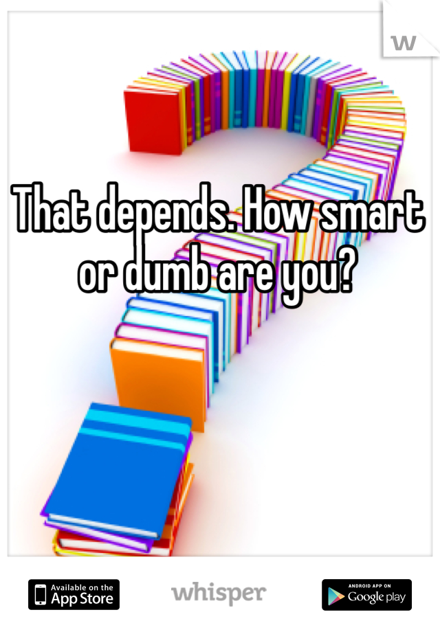 That depends. How smart or dumb are you?