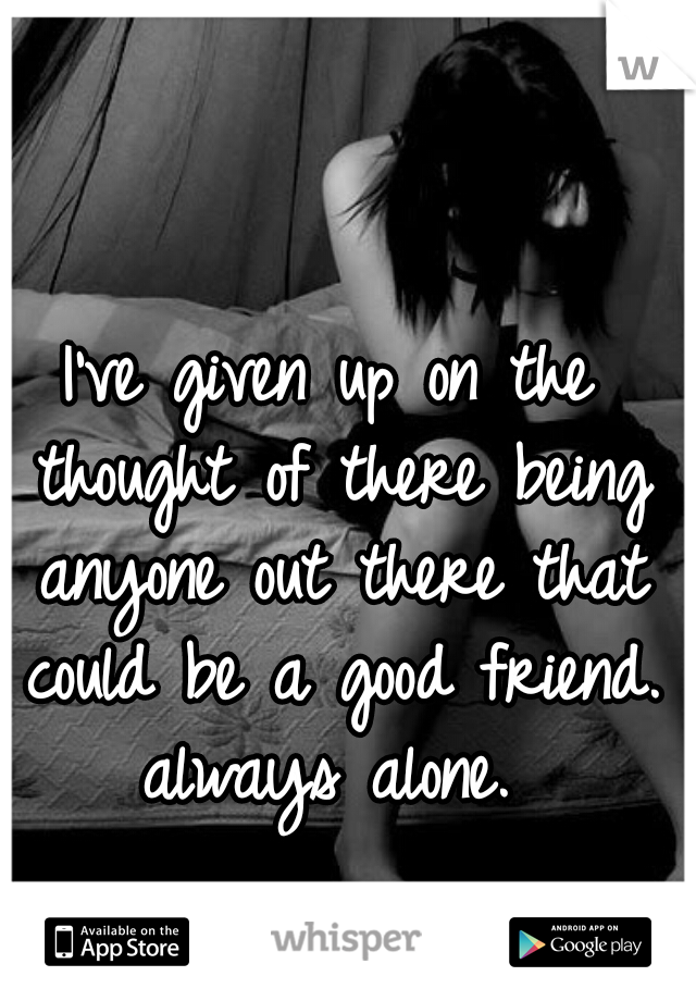 I've given up on the thought of there being anyone out there that could be a good friend. always alone. 