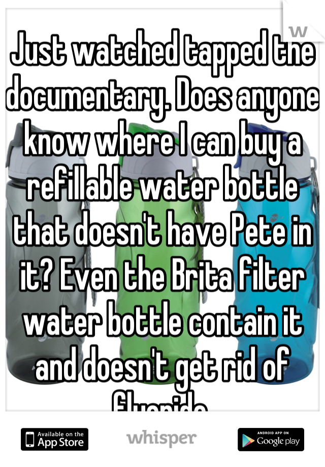 Just watched tapped the documentary. Does anyone know where I can buy a refillable water bottle that doesn't have Pete in it? Even the Brita filter water bottle contain it and doesn't get rid of fluoride.