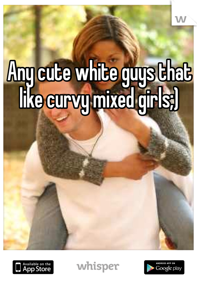 Any cute white guys that like curvy mixed girls;) 