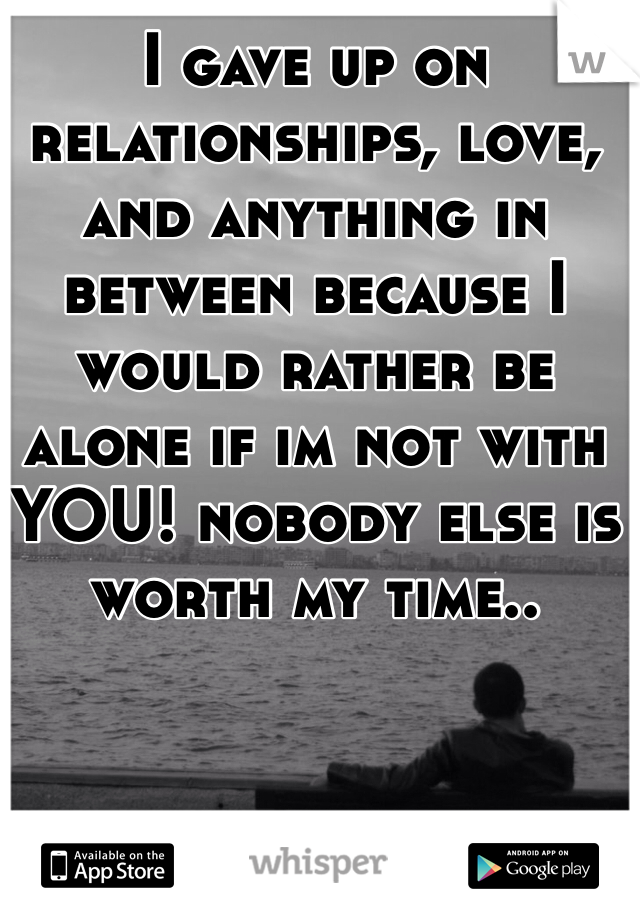 I gave up on relationships, love, and anything in between because I would rather be alone if im not with YOU! nobody else is worth my time..