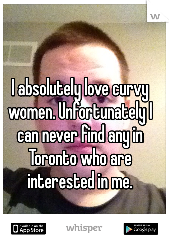 I absolutely love curvy women. Unfortunately I can never find any in Toronto who are interested in me. 