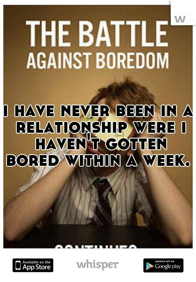 i have never been in a relationship were i haven't gotten bored within a week. 