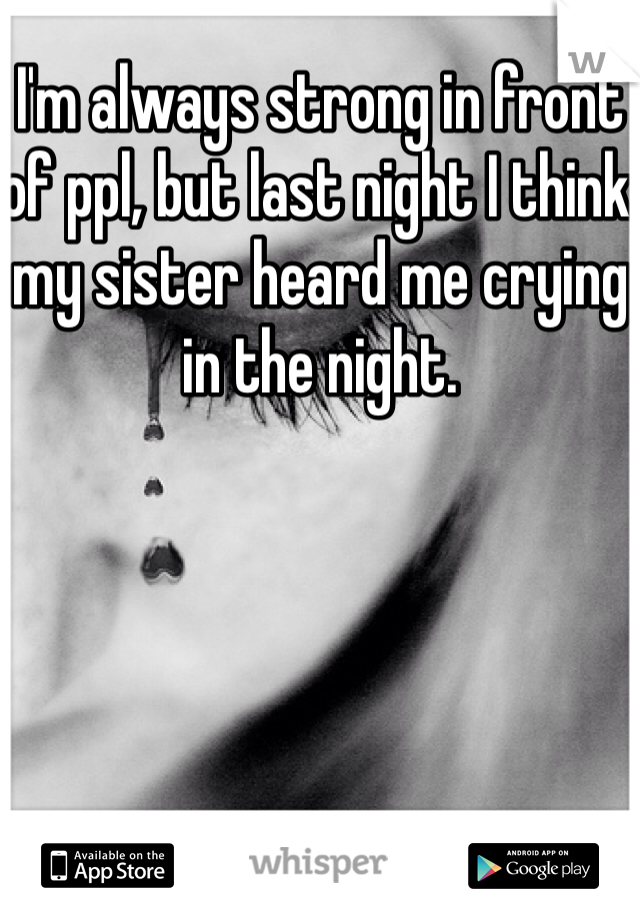 I'm always strong in front of ppl, but last night I think my sister heard me crying in the night.