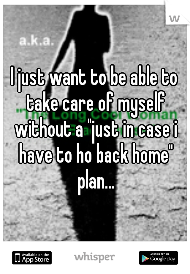 I just want to be able to take care of myself without a "just in case i have to ho back home" plan...