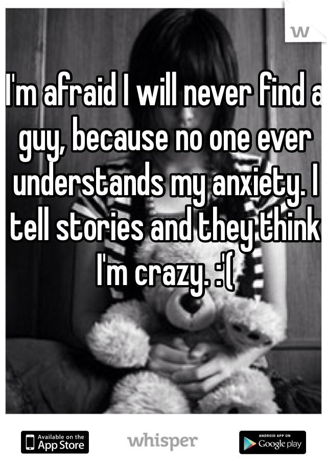 I'm afraid I will never find a guy, because no one ever understands my anxiety. I tell stories and they think I'm crazy. :'( 