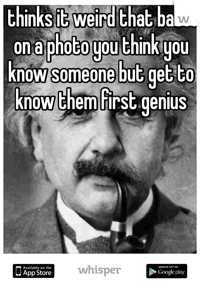 I thinks it weird that based on a photo you think you know someone but get to know them first genius