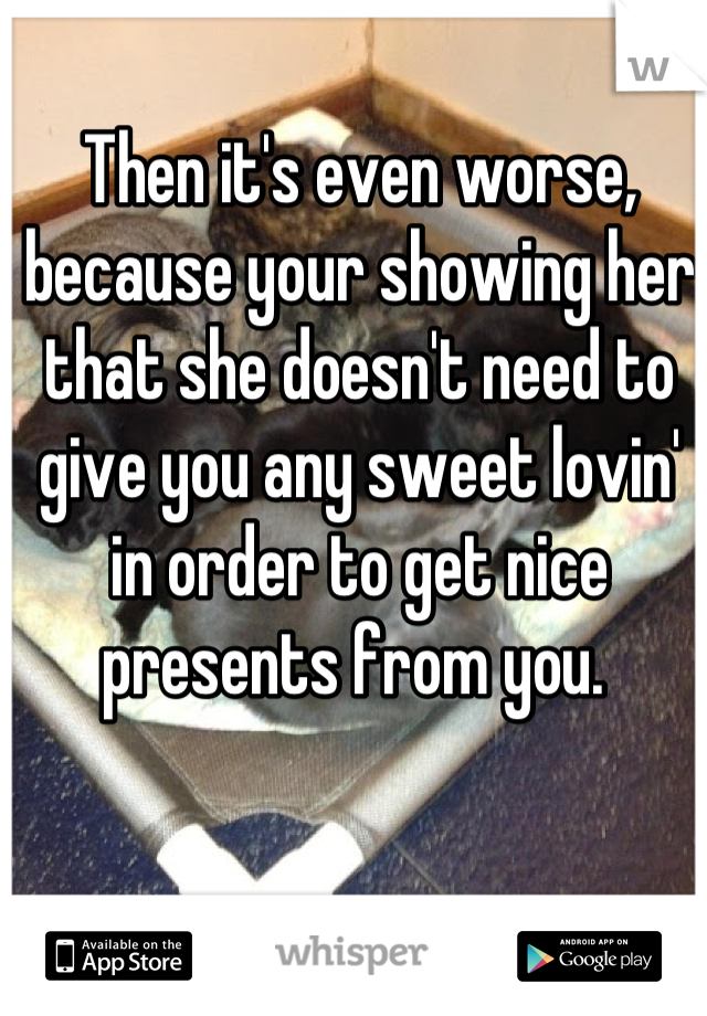 Then it's even worse, because your showing her that she doesn't need to give you any sweet lovin' in order to get nice presents from you. 