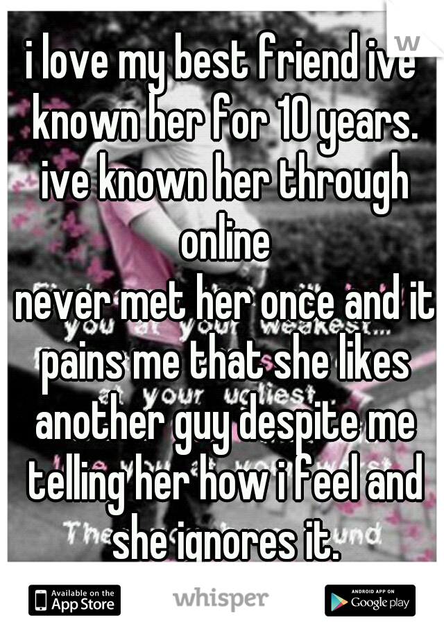 i love my best friend ive known her for 10 years. ive known her through online
 never met her once and it pains me that she likes another guy despite me telling her how i feel and she ignores it.