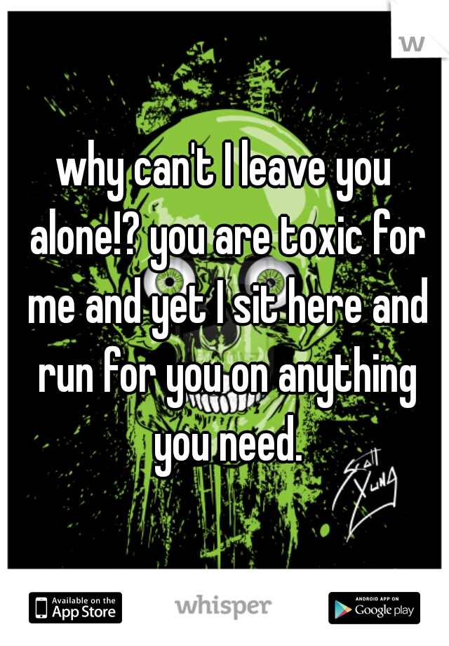 why can't I leave you alone!? you are toxic for me and yet I sit here and run for you on anything you need.