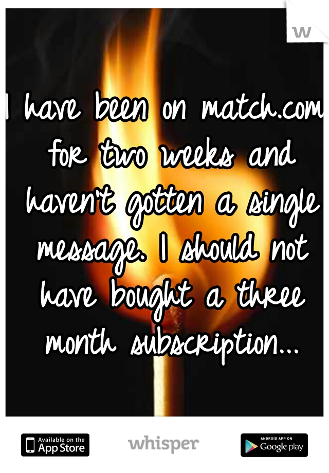 I have been on match.com for two weeks and haven't gotten a single message. I should not have bought a three month subscription...