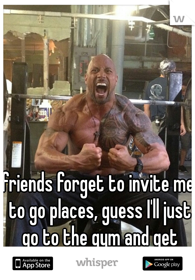 friends forget to invite me to go places, guess I'll just go to the gym and get swole.